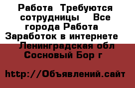 Работа .Требуются сотрудницы  - Все города Работа » Заработок в интернете   . Ленинградская обл.,Сосновый Бор г.